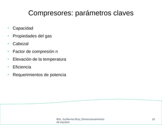 MSc. Guillermo Ruiz, Dimensionamiento
de equipos
18
Compresores: parámetros claves
●
Capacidad
●
Propiedades del gas
●
Cab...