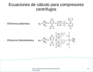 MSc. Guillermo Ruiz, Dimensionamiento
de equipos
20
Ecuaciones de cálculo para compresores
centrífugos
ηpt=
Hhd
H pt
=
n
n−1
k
k−1
=
n⋅(k−1)
k⋅(n−1)
=
k−1
k
n−1
n
ηhd=
Had
Hhd
=
k
k−1
n
n−1
⋅
[(P2
P1
)
(k−1)
k
−1
]
[(P2
P1
)
(n−1)
n
−1
]
=
ηad
ηpt
●
Eficiencia poliprótica
●
Eficiencia hidrodinámica
 