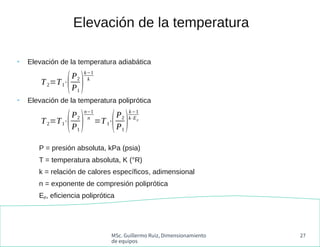 MSc. Guillermo Ruiz, Dimensionamiento
de equipos
27
●
Elevación de la temperatura adiabática
●
Elevación de la temperatura poliprótica
P = presión absoluta, kPa (psia)
T = temperatura absoluta, K (°R)
k = relación de calores específicos, adimensional
n = exponente de compresión poliprótica
Ep, eficiencia poliprótica
Elevación de la temperatura
T2=T1⋅
(P2
P1
)
k−1
k
T2=T1⋅
(P2
P1
)
n−1
n
=T1⋅
(P2
P1
)
k−1
k⋅Ep
 
