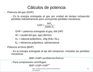 MSc. Guillermo Ruiz, Dimensionamiento
de equipos
31
Cálculos de potencia
●
Potencia del gas (GHP)
- Es la energía entregada al gas por unidad de tiempo incluyendo
pérdidas hidrodinámicas pero excluyendo pérdidas mecánicas
GHP = potencia entregada al gas, kW (HP)
W = caudal del gas, kg/s (lb/min)
●
Hp = cabezal poliprótico, J/kg (ft-lbf / lbm)
Ep = eficiencia poliprótica, adimensional
●
Potencia al freno (BHP)
- Es la energía entregada al eje del compresor, incluidas las pérdidas
mecánicas
- Para compresores centrífugos
GHP=
WH p
33000⋅EP
BHP=GHP+ perdidasmechanicas
BHP=GHP+GHP
0,4
 