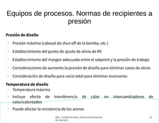MSc. Guillermo Ruiz, Dimensionamiento
de equipos
13
Equipos de procesos. Normas de recipientes a
presión
Presión de diseño
●
Presión máxima (cabezal de shut-off de la bomba, etc.)
●
Establecimiento del punto de ajuste de alivio de RV
●
Establecimiento del margen adecuado entre el setpoint y la presión de trabajo
●
Consideraciones de aumento la presión de diseño para eliminar casos de alivio
●
Consideración de diseño para vacío total para eliminar escenarios
Temperatura de diseño
●
Temperatura máxima
●
Incluye efecto de transferencia de calor en intercambiadores de
calor/calentados
●
Puede afectar la resistencia de los aceros
 