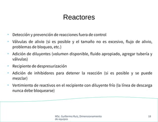 MSc. Guillermo Ruiz, Dimensionamiento
de equipos
18
Reactores
●
Detección y prevención de reacciones fuera de control
●
Válvulas de alivio (si es posible y el tamaño no es excesivo, flujo de alivio,
problemas de bloqueo, etc.)
●
Adición de diluyentes (volumen disponible, fluido apropiado, agregar tubería y
válvulas)
●
Recipiente de despresurización
●
Adición de inhibidores para detener la reacción (si es posible y se puede
mezclar)
●
Vertimiento de reactivos en el recipiente con diluyente frío (la línea de descarga
nunca debe bloquearse)
 