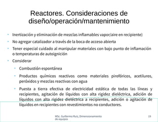 MSc. Guillermo Ruiz, Dimensionamiento
de equipos
19
Reactores. Consideraciones de
diseño/operación/mantenimiento
●
Inertización y eliminación de mezclas inflamables vapor/aire en recipiente)
●
No agregar catalizador a través de la boca de acceso abierta
●
Tener especial cuidado al manipular materiales con bajo punto de inflamación
o temperaturas de autoignición
●
Considerar
●
Combustión espontánea
●
Productos químicos reactivos como materiales pirofóricos, acetiluros,
peróxidos y mezclas reactivas con agua
●
Puesta a tierra efectiva de electricidad estática de todas las líneas y
recipientes, agitación de líquidos con alta rigidez dieléctrica, adición de
líquidos con alta rigidez dieléctrica a recipientes, adición o agitación de
líquidos en recipientes con revestimientos no conductores.
 