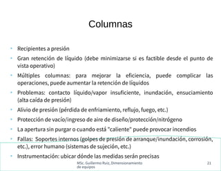 MSc. Guillermo Ruiz, Dimensionamiento
de equipos
21
Columnas
●
Recipientes a presión
●
Gran retención de líquido (debe minimizarse si es factible desde el punto de
vista operativo)
●
Múltiples columnas: para mejorar la eficiencia, puede complicar las
operaciones, puede aumentar la retención de líquidos
●
Problemas: contacto líquido/vapor insuficiente, inundación, ensuciamiento
(alta caída de presión)
●
Alivio de presión (pérdida de enfriamiento, reflujo, fuego, etc.)
●
Protección de vacío/ingreso de aire de diseño/protección/nitrógeno
●
La apertura sin purgar o cuando está "caliente" puede provocar incendios
●
Fallas: Soportes internos (golpes de presión de arranque/inundación, corrosión,
etc.), error humano (sistemas de sujeción, etc.)
●
Instrumentación: ubicar dónde las medidas serán precisas
 