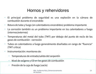 MSc. Guillermo Ruiz, Dimensionamiento
de equipos
23
Hornos y rehervidores
●
El principal problema de seguridad es una explosión en la cámara de
combustión durante el encendido
●
Rotura de tubo y fuego (en calentadores encendidos) problema importante
●
La corrosión también es un problema importante en los calentadores a fuego
(internos/externos)
●
Temperaturas del metal del tubo (TMT) por debajo del punto de rocío de los
gases de combustión - corrosión
●
Tubos en calentadores a fuego generalmente diseñados en rango de "fluencia"
(TMT crítica)
●
Instrumentación: monitoreo de:
●
Temperaturas de entrada/salida del serpentín
●
Nivel de oxígeno y CO en los gases de combustión
●
Presión de la caja de fuego (vacío)
 