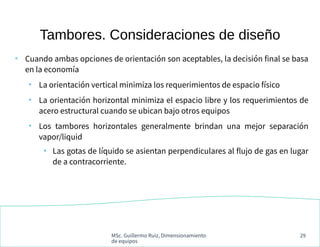 MSc. Guillermo Ruiz, Dimensionamiento
de equipos
29
Tambores. Consideraciones de diseño
●
Cuando ambas opciones de orientación son aceptables, la decisión final se basa
en la economía
●
La orientación vertical minimiza los requerimientos de espacio físico
●
La orientación horizontal minimiza el espacio libre y los requerimientos de
acero estructural cuando se ubican bajo otros equipos
●
Los tambores horizontales generalmente brindan una mejor separación
vapor/liquid
●
Las gotas de líquido se asientan perpendiculares al flujo de gas en lugar
de a contracorriente.
 