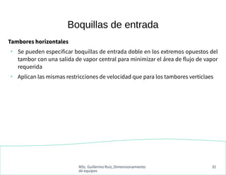 MSc. Guillermo Ruiz, Dimensionamiento
de equipos
32
Boquillas de entrada
Tambores horizontales
●
Se pueden especificar boquillas de entrada doble en los extremos opuestos del
tambor con una salida de vapor central para minimizar el área de flujo de vapor
requerida
●
Aplican las mismas restricciones de velocidad que para los tambores verticlaes
 