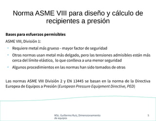 MSc. Guillermo Ruiz, Dimensionamiento
de equipos
5
Norma ASME VIII para diseño y cálculo de
recipientes a presión
Bases para esfuerzos permisibles
ASME VIII, División 1:
●
Requiere metal más grueso - mayor factor de seguridad
●
Otras normas usan metal más delgado, pero las tensiones admisibles están más
cerca del límite elástico, lo que conlleva a una menor seguridad
●
Algunos procedimientos en las normas han sido tomados de otras
Las normas ASME VIII División 2 y EN 13445 se basan en la norma de la Directiva
Europea de Equipos a Presión (European Pressure Equipment Directive, PED)
 