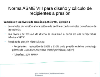MSc. Guillermo Ruiz, Dimensionamiento
de equipos
6
Norma ASME VIII para diseño y cálculo de
recipientes a presión
Cambios en los niveles de tensión en ASME VIII, División 1
●
Los niveles de tensión ahora están más en línea con los niveles de esfuerzo de
las tuberías
●
Los niveles de tensión de diseño se muestran a partir de una temperatura
inferior a 343°C
●
Pruebas de presión hidrostáticas:
- Recipientes: reducción de 150% a 130% de la presión máxima de trabajo
permitida (Maximum Allowable Working Pressure, MAWP)
- Tuberías: 150% MAWP
 
