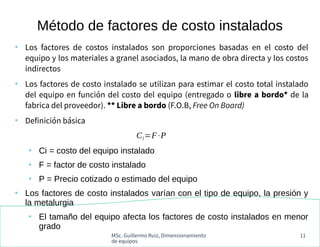 MSc. Guillermo Ruiz, Dimensionamiento
de equipos
11
●
Los factores de costos instalados son proporciones basadas en el costo del
equipo y los materiales a granel asociados, la mano de obra directa y los costos
indirectos
●
Los factores de costo instalado se utilizan para estimar el costo total instalado
del equipo en función del costo del equipo (entregado o libre a bordo* de la
fabrica del proveedor). ** Libre a bordo (F.O.B, Free On Board)
●
Definición básica
●
Ci = costo del equipo instalado
●
F = factor de costo instalado
●
P = Precio cotizado o estimado del equipo
●
Los factores de costo instalados varían con el tipo de equipo, la presión y
la metalurgia
●
El tamaño del equipo afecta los factores de costo instalados en menor
grado
Método de factores de costo instalados
Ci=F⋅P
 