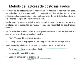 MSc. Guillermo Ruiz, Dimensionamiento
de equipos
12
●
Los factores de costos instalados representan los materiales y la mano de obra,
las tuberías, la instrumentación, la electricidad, los cimientos, el acero
estructural, la preparación del sitio, los honorarios del contratista, la pintura, el
aislamiento, la ingeniería, la supervisión, etc.
●
Los factores de costos instalados no incluyen los costos de terreno, repuestos,
catalizadores y productos químicos, y cualquier necesidad de construcción
inusual
●
Los factores de costo instalados están disponibles en varias fuentes de literatura
o en los registros de empresas individuales
●
Perry "Manual del ingeniero químico"
●
Ludwig "Gestión de proyectos aplicada para las industrias de procesos"
●
Siempre verifique la base de los factores de costo antes de aplicarlos
●
Costos de equipos: entregado vs. F.O.B.
●
Lo que está y no está incluido
●
Usar el buen juicio y la experiencia
Método de factores de costo instalados
 