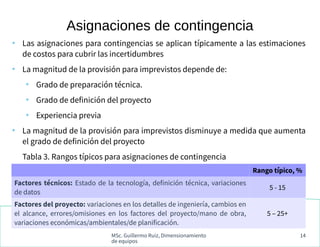 MSc. Guillermo Ruiz, Dimensionamiento
de equipos
14
●
Las asignaciones para contingencias se aplican típicamente a las estimaciones
de costos para cubrir las incertidumbres
●
La magnitud de la provisión para imprevistos depende de:
●
Grado de preparación técnica.
●
Grado de definición del proyecto
●
Experiencia previa
●
La magnitud de la provisión para imprevistos disminuye a medida que aumenta
el grado de definición del proyecto
Tabla 3. Rangos típicos para asignaciones de contingencia
Asignaciones de contingencia
Rango típico, %
Factores técnicos: Estado de la tecnología, definición técnica, variaciones
de datos
5 - 15
Factores del proyecto: variaciones en los detalles de ingeniería, cambios en
el alcance, errores/omisiones en los factores del proyecto/mano de obra,
variaciones económicas/ambientales/de planificación.
5 – 25+
 