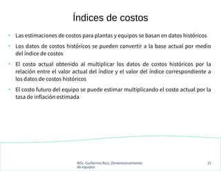 MSc. Guillermo Ruiz, Dimensionamiento
de equipos
15
●
Las estimaciones de costos para plantas y equipos se basan en datos históricos
●
Los datos de costos históricos se pueden convertir a la base actual por medio
del índice de costos
●
El costo actual obtenido al multiplicar los datos de costos históricos por la
relación entre el valor actual del índice y el valor del índice correspondiente a
los datos de costos históricos
●
El costo futuro del equipo se puede estimar multiplicando el costo actual por la
tasa de inflación estimada
Índices de costos
 