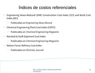 MSc. Guillermo Ruiz, Dimensionamiento
de equipos
16
●
Engineering News-Redcord (ENR) Construction Cost Index (CCI) and Build Cost
Index (BCI)
●
Publicados en Engineering News Record
●
Chemical Engineering Plant Cost Index (CEPCI)
●
Publicados en Chemical Engineering Magazine
●
Marshall & Swift Eqipment Cost Index
●
Publicados en Chemical Engineering Magazine
●
Nelson-Farrar Refinery Cost Index
●
Publicados en Oil & Gas Journal
Índices de costos referenciales
 