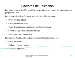 MSc. Guillermo Ruiz, Dimensionamiento
de equipos
17
●
Los factores de ubicación se utiliza para traducir los costos de una ubicación
geográfica a otra
●
Los factores de ubicación toman en cuenta las diferencias en:
●
Productividad laboral
●
Costo de mano de obra
●
Costo de equipos de ingeniería y productos básicos.
●
Costos de ingeniería y administrativos
●
Fletes, aranceles, impuestos
●
Los factores de ubicación no tienen en cuenta las diferencias en:
●
Costo de la tierra
●
Códigos y normas locales
●
Filosofías operativas
Factores de ubicación
 