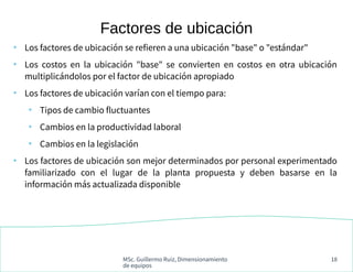 MSc. Guillermo Ruiz, Dimensionamiento
de equipos
18
●
Los factores de ubicación se refieren a una ubicación "base" o "estándar"
●
Los costos en la ubicación "base" se convierten en costos en otra ubicación
multiplicándolos por el factor de ubicación apropiado
●
Los factores de ubicación varían con el tiempo para:
●
Tipos de cambio fluctuantes
●
Cambios en la productividad laboral
●
Cambios en la legislación
●
Los factores de ubicación son mejor determinados por personal experimentado
familiarizado con el lugar de la planta propuesta y deben basarse en la
información más actualizada disponible
Factores de ubicación
 