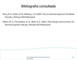 MSc. Guillermo Ruiz, Dimensionamiento
de equipos
19
Bibliografía consultada
Perry, R. H., Green, D. W., Maloney, J. O. (1997). Perry’s chemical engineer’s handbook
(7ma de.). McGraw-Hill Professional
Peters, M. S., Timmerhaus, K. D., West, R. E. (1991). Plant design and economics for
chemical engineers (4ta ed.). McGraw-Hill Professional
 