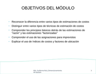MSc. Guillermo Ruiz, Dimensionamiento
de equipos
3
OBJETIVOS DEL MÓDULO
●
Reconocer la diferencia entre varios tipos de estimaciones de costos
●
Distinguir entre varios tipos de técnicas de estimación de costos
●
Comprender los principios básicos detrás de las estimaciones de
"razón" y las estimaciones "factorizadas"
●
Comprender el uso de las asignaciones para imprevistos
●
Explicar el uso de índices de costos y factores de ubicación
 