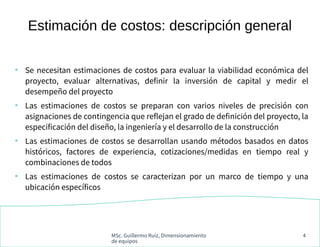 MSc. Guillermo Ruiz, Dimensionamiento
de equipos
4
●
Se necesitan estimaciones de costos para evaluar la viabilidad económica del
proyecto, evaluar alternativas, definir la inversión de capital y medir el
desempeño del proyecto
●
Las estimaciones de costos se preparan con varios niveles de precisión con
asignaciones de contingencia que reflejan el grado de definición del proyecto, la
especificación del diseño, la ingeniería y el desarrollo de la construcción
●
Las estimaciones de costos se desarrollan usando métodos basados en datos
históricos, factores de experiencia, cotizaciones/medidas en tiempo real y
combinaciones de todos
●
Las estimaciones de costos se caracterizan por un marco de tiempo y una
ubicación específicos
Estimación de costos: descripción general
 