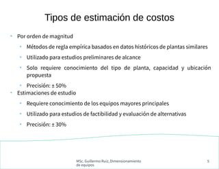 MSc. Guillermo Ruiz, Dimensionamiento
de equipos
5
●
Por orden de magnitud
●
Métodos de regla empírica basados en datos históricos de plantas similares
●
Utilizado para estudios preliminares de alcance
●
Solo requiere conocimiento del tipo de planta, capacidad y ubicación
propuesta
●
Precisión: ± 50%
●
Estimaciones de estudio
●
Requiere conocimiento de los equipos mayores principales
●
Utilizado para estudios de factibilidad y evaluación de alternativas
●
Precisión: ± 30%
Tipos de estimación de costos
 