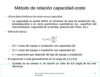 MSc. Guillermo Ruiz, Dimensionamiento
de equipos
8
●
Utiliza datos históricos de costo versus capacidad
●
La capacidad se puede definir en términos de tasa de producción (ej.,
toneladas/año) o en otros parámetros cuantitativos (ej., superficie del
intercambiador, capacidad de la bomba, potencia del motor, etc.)
●
Definición básica
●
C2 = costo del equipo o instalación con capacidad Q2
●
C1 = costo del equipo o instalación con capacidad Q1
●
n = exponente que depende del tipo de equipo o instalación
●
El exponente n está generalmente en el rango de o,2 a 0,8
●
Cuando no se conoce n, se asume un valor de 0,6 (regla de los seis
décimos)
Método de relación capacidad-costo
C2=C1⋅
(Q2
Q1
)
n
 