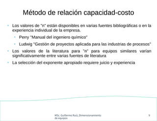 MSc. Guillermo Ruiz, Dimensionamiento
de equipos
9
●
Los valores de "n" están disponibles en varias fuentes bibliográficas o en la
experiencia individual de la empresa.
●
Perry "Manual del ingeniero químico"
●
Ludwig "Gestión de proyectos aplicada para las industrias de procesos"
●
Los valores de la literatura para "n" para equipos similares varían
significativamente entre varias fuentes de literatura
●
La selección del exponente apropiado requiere juicio y experiencia
Método de relación capacidad-costo
 