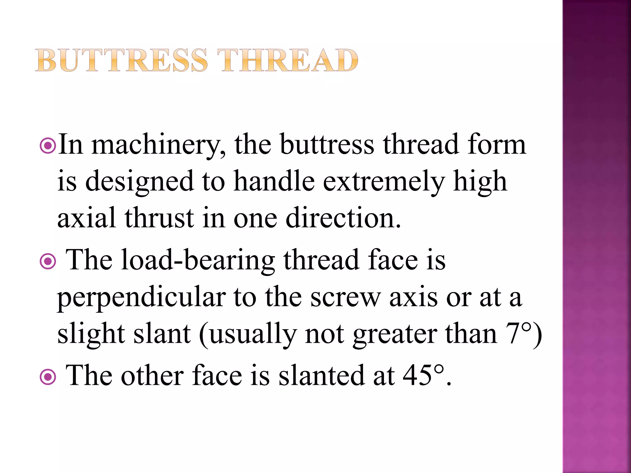 In machinery, the buttress thread form
is designed to handle extremely high
axial thrust in one direction.
 The load-bearing thread face is
perpendicular to the screw axis or at a
slight slant (usually not greater than 7°)
 The other face is slanted at 45°.
 