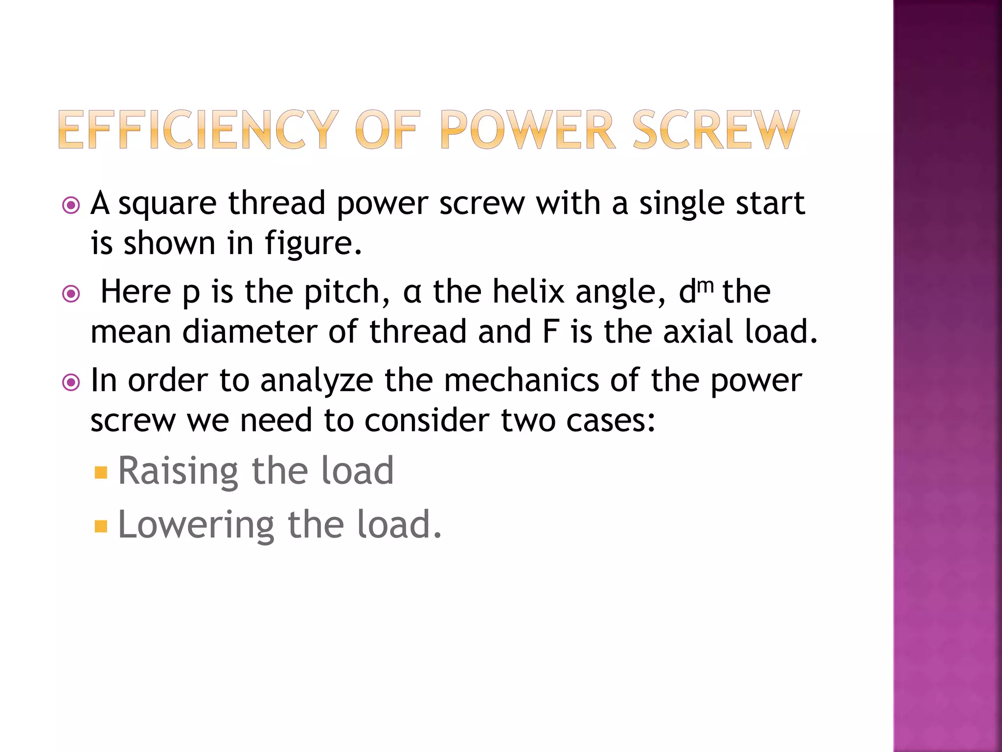  A square thread power screw with a single start
is shown in figure.
 Here p is the pitch, α the helix angle, dm the
mean diameter of thread and F is the axial load.
 In order to analyze the mechanics of the power
screw we need to consider two cases:
 Raising the load
 Lowering the load.
 