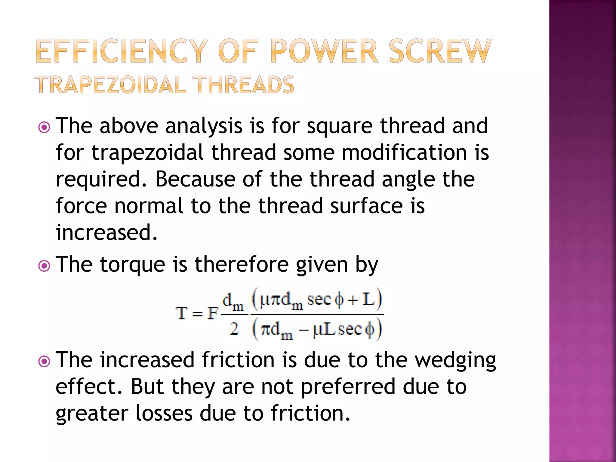  The above analysis is for square thread and
for trapezoidal thread some modification is
required. Because of the thread angle the
force normal to the thread surface is
increased.
 The torque is therefore given by
 The increased friction is due to the wedging
effect. But they are not preferred due to
greater losses due to friction.
 