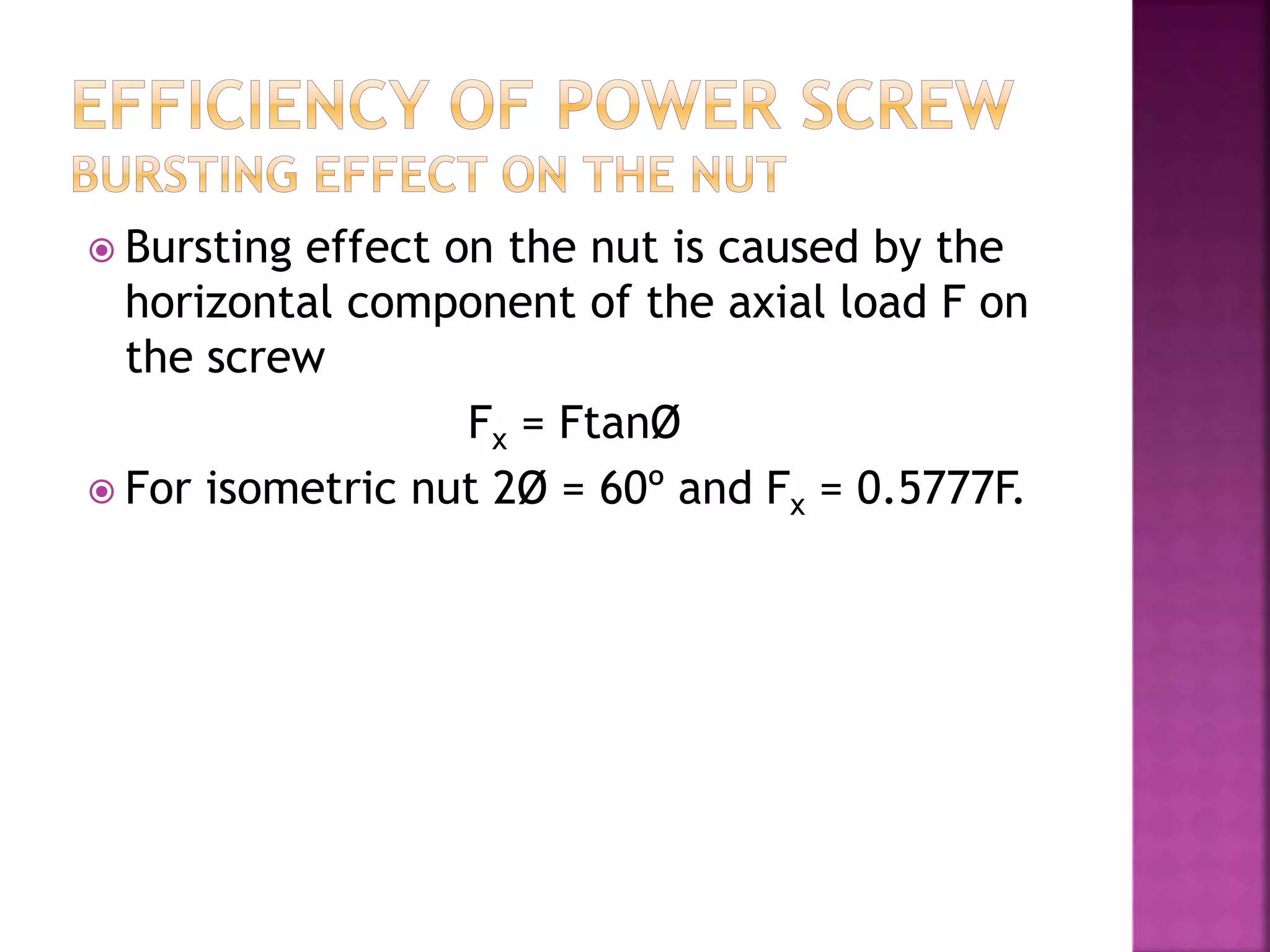  Bursting effect on the nut is caused by the
horizontal component of the axial load F on
the screw
Fx = FtanØ
 For isometric nut 2Ø = 60º and Fx = 0.5777F.
 
