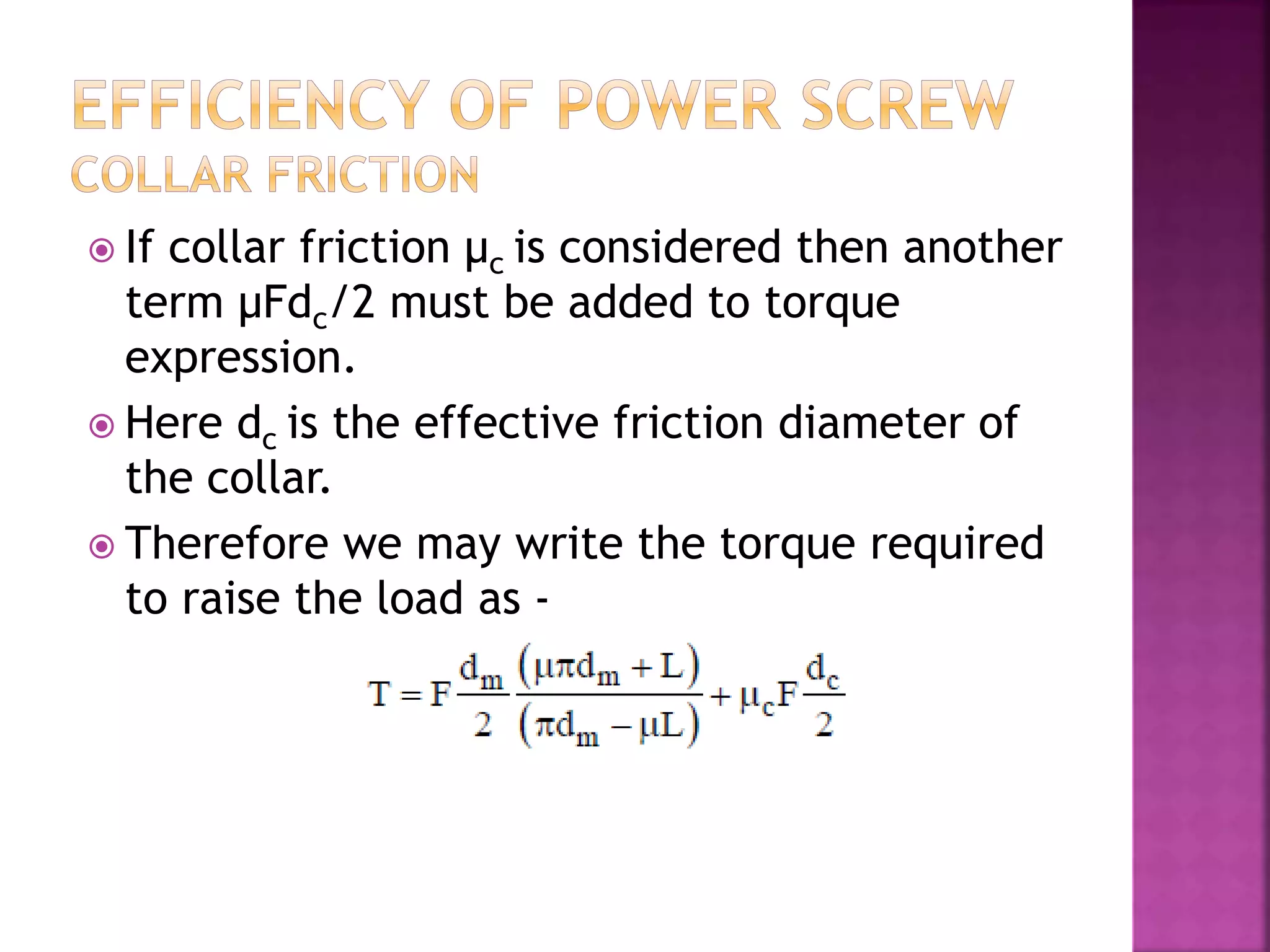  If collar friction μc is considered then another
term μFdc/2 must be added to torque
expression.
 Here dc is the effective friction diameter of
the collar.
 Therefore we may write the torque required
to raise the load as -
 