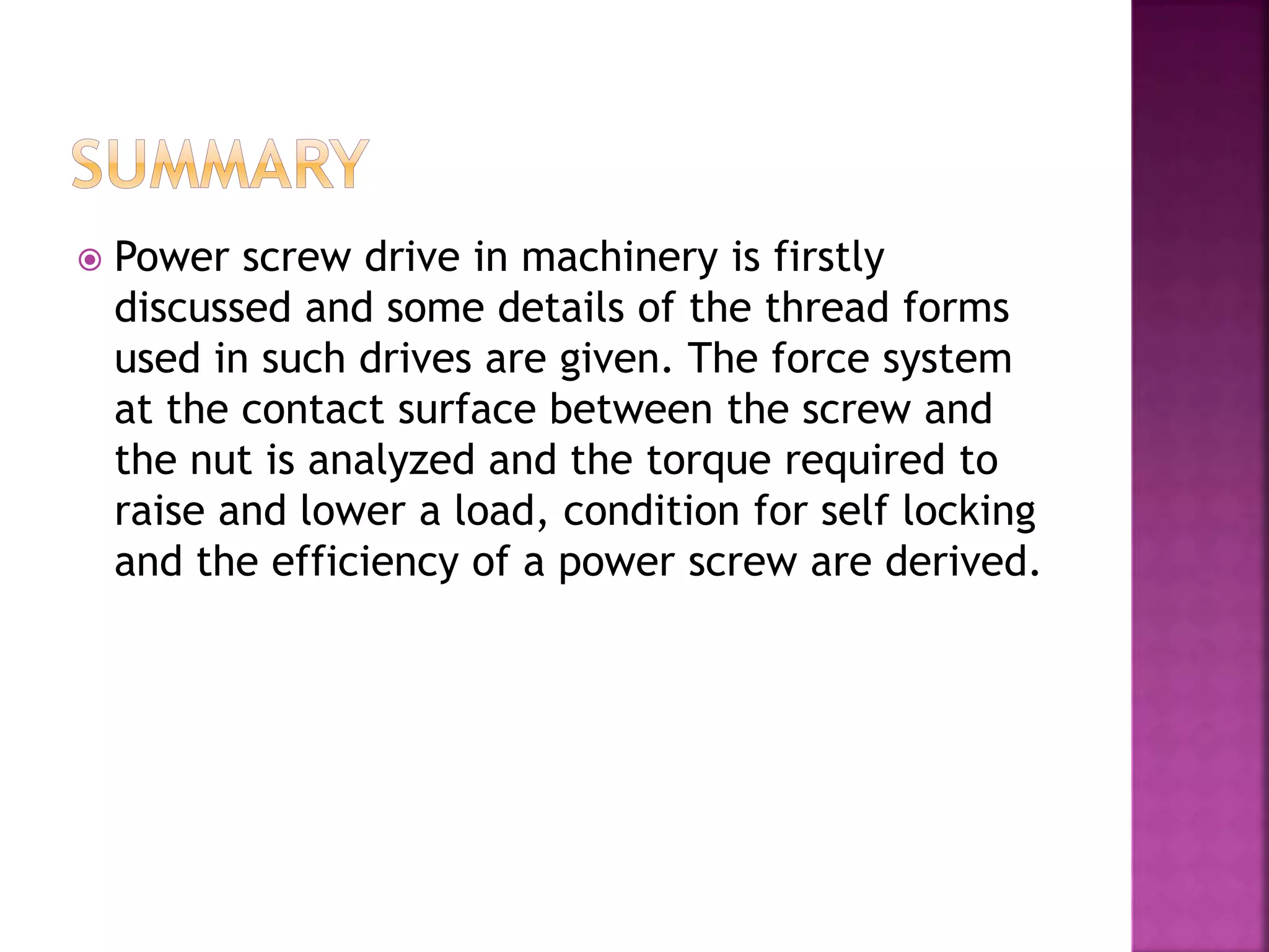  Power screw drive in machinery is firstly
discussed and some details of the thread forms
used in such drives are given. The force system
at the contact surface between the screw and
the nut is analyzed and the torque required to
raise and lower a load, condition for self locking
and the efficiency of a power screw are derived.
 
