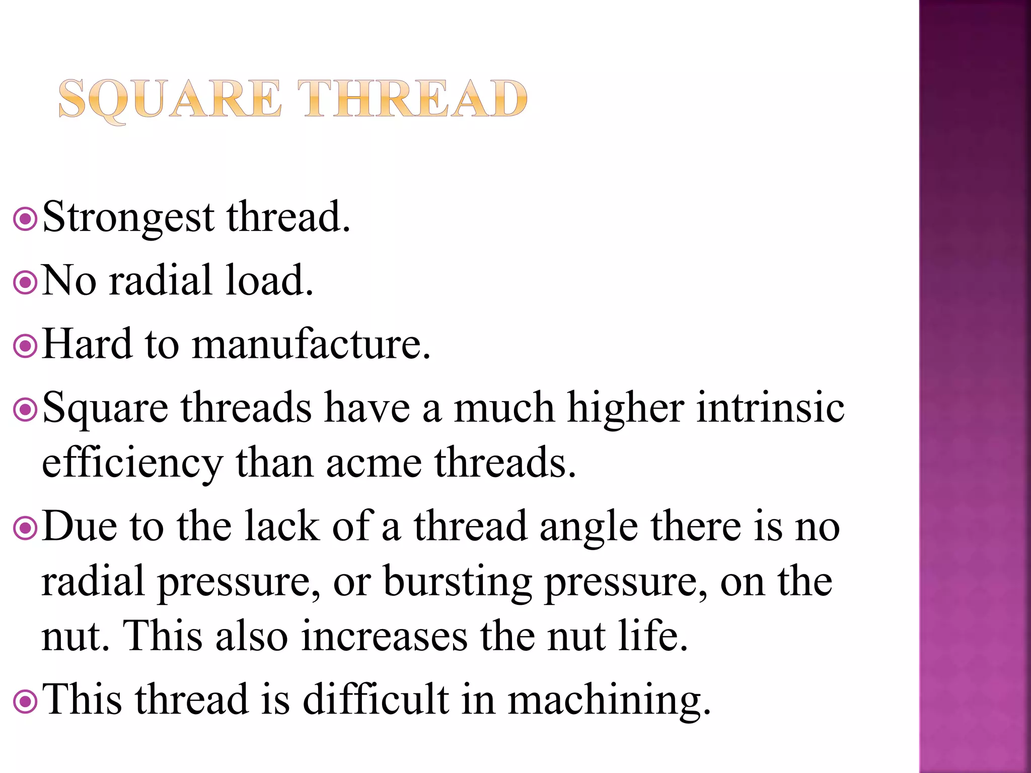 Strongest thread.
No radial load.
Hard to manufacture.
Square threads have a much higher intrinsic
efficiency than acme threads.
Due to the lack of a thread angle there is no
radial pressure, or bursting pressure, on the
nut. This also increases the nut life.
This thread is difficult in machining.
 