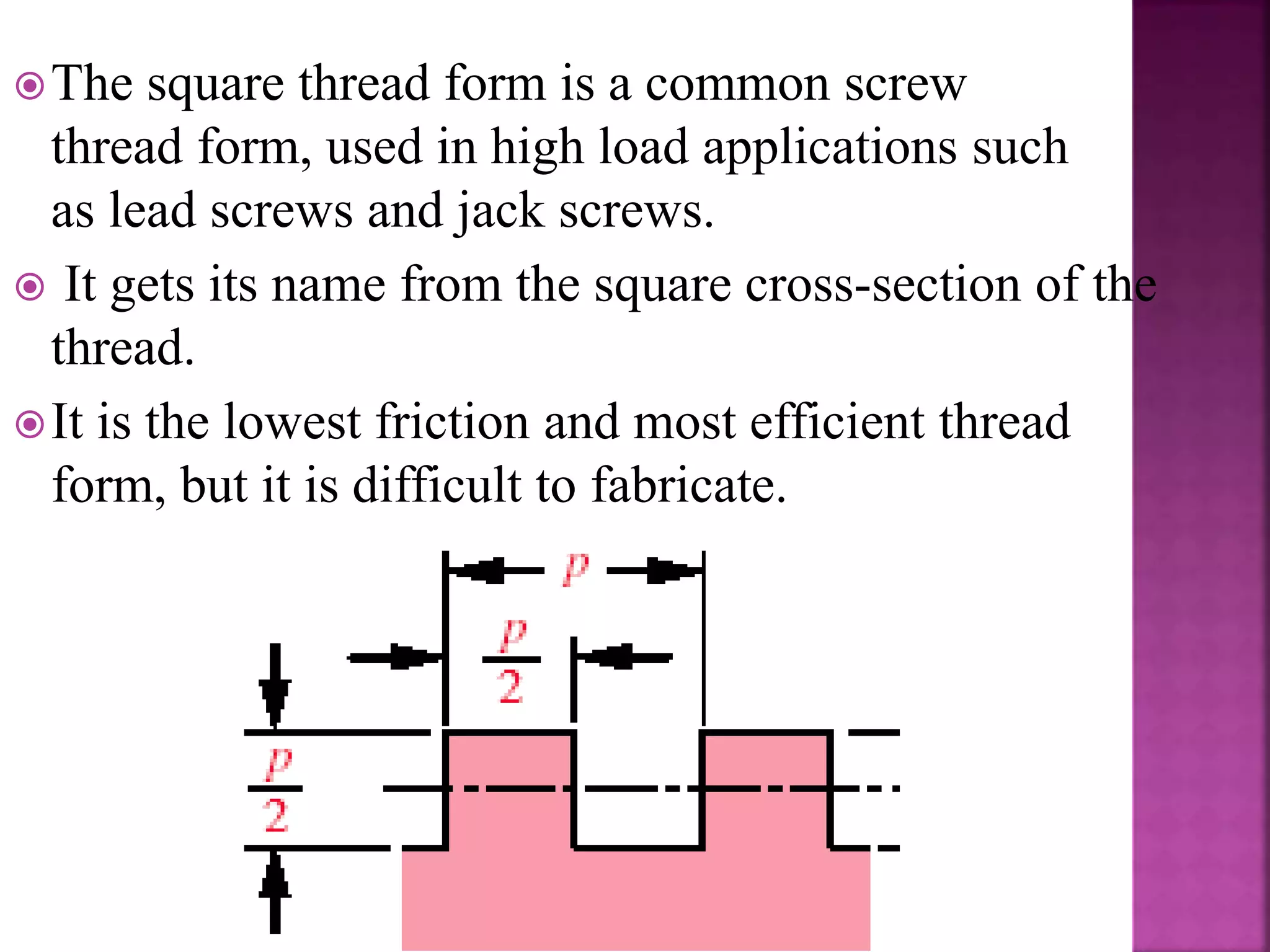 The square thread form is a common screw
thread form, used in high load applications such
as lead screws and jack screws.
 It gets its name from the square cross-section of the
thread.
It is the lowest friction and most efficient thread
form, but it is difficult to fabricate.
 