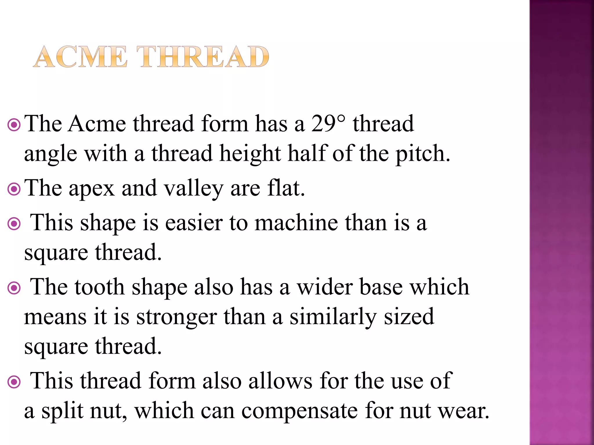 The Acme thread form has a 29° thread
angle with a thread height half of the pitch.
The apex and valley are flat.
 This shape is easier to machine than is a
square thread.
 The tooth shape also has a wider base which
means it is stronger than a similarly sized
square thread.
 This thread form also allows for the use of
a split nut, which can compensate for nut wear.
 