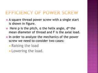  A square thread power screw with a single start
is shown in figure.
 Here p is the pitch, α the helix angle, dm the
mean diameter of thread and F is the axial load.
 In order to analyze the mechanics of the power
screw we need to consider two cases:
 Raising the load
 Lowering the load.
 
