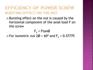  Bursting effect on the nut is caused by the
horizontal component of the axial load F on
the screw
Fx = FtanØ
 For isometric nut 2Ø = 60º and Fx = 0.5777F.
 