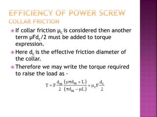  If collar friction μc is considered then another
term μFdc/2 must be added to torque
expression.
 Here dc is the effective friction diameter of
the collar.
 Therefore we may write the torque required
to raise the load as -
 