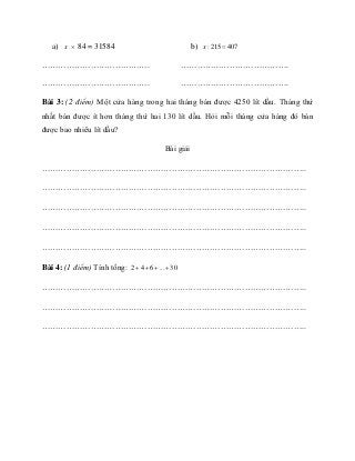 a) x × 84 = 31584
………………………………….
………………………………….
b) : 215 407x =
………………………………….
………………………………….
Bài 3: (2 điểm) Một cửa hàng trong hai tháng bán được 4250 lít dầu. Tháng thứ
nhất bán được ít hơn tháng thứ hai 130 lít dầu. Hỏi mỗi tháng cửa háng đó bán
được bao nhiêu lít dầu?
Bài giải
……………………………………………………………………………………..
……………………………………………………………………………………..
……………………………………………………………………………………..
……………………………………………………………………………………..
……………………………………………………………………………………..
Bài 4: (1 điểm) Tính tổng: 2 4 6 ... 30+ + + +
……………………………………………………………………………………..
……………………………………………………………………………………..
……………………………………………………………………………………..
 