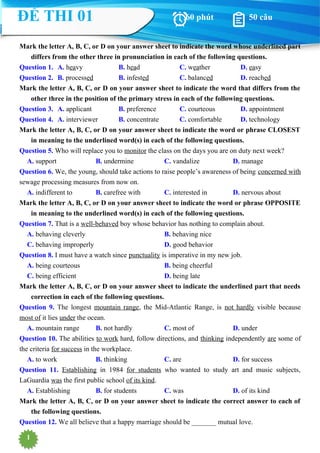 1
Mark the letter A, B, C, or D on your answer sheet to indicate the word whose underlined part
differs from the other three in pronunciation in each of the following questions.
Question 1. A. heavy B. head C. weather D. easy
Question 2. B. processed B. infested C. balanced D. reached
Mark the letter A, B, C, or D on your answer sheet to indicate the word that differs from the
other three in the position of the primary stress in each of the following questions.
Question 3. A. applicant B. preference C. courteous D. appointment
Question 4. A. interviewer B. concentrate C. comfortable D. technology
Mark the letter A, B, C, or D on your answer sheet to indicate the word or phrase CLOSEST
in meaning to the underlined word(s) in each of the following questions.
Question 5. Who will replace you to monitor the class on the days you are on duty next week?
A. support B. undermine C. vandalize D. manage
Question 6. We, the young, should take actions to raise people’s awareness of being concerned with
sewage processing measures from now on.
A. indifferent to B. carefree with C. interested in D. nervous about
Mark the letter A, B, C, or D on your answer sheet to indicate the word or phrase OPPOSITE
in meaning to the underlined word(s) in each of the following questions.
Question 7. That is a well-behaved boy whose behavior has nothing to complain about.
A. behaving cleverly B. behaving nice
C. behaving improperly D. good behavior
Question 8. I must have a watch since punctuality is imperative in my new job.
A. being courteous B. being cheerful
C. being efficient D. being late
Mark the letter A, B, C, or D on your answer sheet to indicate the underlined part that needs
correction in each of the following questions.
Question 9. The longest mountain range, the Mid-Atlantic Range, is not hardly visible because
most of it lies under the ocean.
A. mountain range B. not hardly C. most of D. under
Question 10. The abilities to work hard, follow directions, and thinking independently are some of
the criteria for success in the workplace.
A. to work B. thinking C. are D. for success
Question 11. Establishing in 1984 for students who wanted to study art and music subjects,
LaGuardia was the first public school of its kind.
A. Establishing B. for students C. was D. of its kind
Mark the letter A, B, C, or D on your answer sheet to indicate the correct answer to each of
the following questions.
Question 12. We all believe that a happy marriage should be _______ mutual love.
ĐỀ THI 01 60 phút 50 câu
 