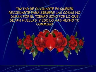 TRATAR DE OLVIDARTE ES QUERER RECORDARTE PARA SIEMPRE LAS COSAS NO DURAN POR EL TIEMPO SINO POR LO QUE DEJAN HUELLAS Y ESO LO HAS HECHO TU COMMIGO
