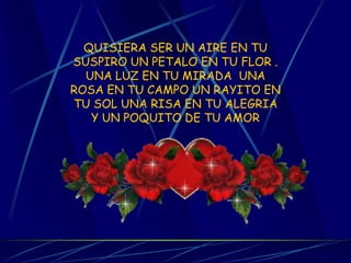 QUISIERA SER UN AIRE EN TU SUSPIRO UN PETALO EN TU FLOR . UNA LUZ EN TU MIRADA UNA ROSA EN TU CAMPO UN RAYITO EN TU SOL UNA RISA EN TU ALEGRIA Y UN POQUITO DE TU AMOR