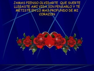 JAMAS PIENSO OLVIDARTE QUE SUERTE LLEGASTE AMI VIDA SIN PENSARLO Y TE METISTE EN LO MAS PROFUNDO DE MI CORAZON