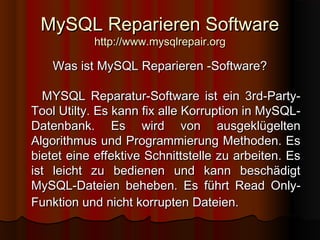 MySQL Reparieren SoftwareMySQL Reparieren Software
http://www.mysqlrepair.orghttp://www.mysqlrepair.org
Was ist MySQL Reparieren -Software?Was ist MySQL Reparieren -Software?
MYSQL Reparatur-Software ist ein 3rd-Party-MYSQL Reparatur-Software ist ein 3rd-Party-
Tool Utilty.Tool Utilty. Es kann fix alle Korruption in MySQL-Es kann fix alle Korruption in MySQL-
Datenbank. Es wird von ausgeklügeltenDatenbank. Es wird von ausgeklügelten
Algorithmus und Programmierung Methoden. EsAlgorithmus und Programmierung Methoden. Es
bietet eine effektive Schnittstelle zu arbeiten. Esbietet eine effektive Schnittstelle zu arbeiten. Es
ist leicht zu bedienen und kann beschädigtist leicht zu bedienen und kann beschädigt
MySQL-Dateien beheben. Es führt Read Only-MySQL-Dateien beheben. Es führt Read Only-
Funktion und nicht korrupten Dateien.Funktion und nicht korrupten Dateien.
 