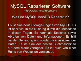 MySQL Reparieren SoftwareMySQL Reparieren Software
http://www.mysqlrepair.orghttp://www.mysqlrepair.org
Was ist MySQL InnoDB Reparatur?Was ist MySQL InnoDB Reparatur?
Es ist eine neue Storage-Engine von MySQL. EsEs ist eine neue Storage-Engine von MySQL. Es
ist sehr viel in die Nutzung durch die Menschenist sehr viel in die Nutzung durch die Menschen
in diesen Tagen. Es kann als Speicher sowiein diesen Tagen. Es kann als Speicher sowie
Abrufen von Daten und Informationen. Es hilftAbrufen von Daten und Informationen. Es hilft
bei der Genesung und solide Zuverlässigkeit derbei der Genesung und solide Zuverlässigkeit der
Daten. Es ist eine der besten SuchmaschinenDaten. Es ist eine der besten Suchmaschinen
auf dem Markt verfügbar. Es ist auch von einerauf dem Markt verfügbar. Es ist auch von einer
Reihe von Webseiten verwendet.Reihe von Webseiten verwendet.
 