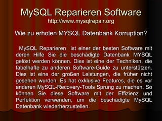 MySQL Reparieren SoftwareMySQL Reparieren Software
http://www.mysqlrepair.orghttp://www.mysqlrepair.org
Wie zu erholen MYSQL Datenbank Korruption?Wie zu erholen MYSQL Datenbank Korruption?
MySQL Reparieren ist einer der besten Software mitMySQL Reparieren ist einer der besten Software mit
deren Hilfe Sie die beschädigte Datenbank MYSQLderen Hilfe Sie die beschädigte Datenbank MYSQL
gelöst werden können. Dies ist eine der Techniken, diegelöst werden können. Dies ist eine der Techniken, die
fabelhafte zu anderen Software-Guide zu unterstützen.fabelhafte zu anderen Software-Guide zu unterstützen.
Dies ist eine der großen Leistungen, die früher nichtDies ist eine der großen Leistungen, die früher nicht
gesehen wurden. Es hat exklusive Features, die es vorgesehen wurden. Es hat exklusive Features, die es vor
anderen MySQL-Recovery-Tools Sprung zu machen. Soanderen MySQL-Recovery-Tools Sprung zu machen. So
können Sie diese Software mit der Effizienz undkönnen Sie diese Software mit der Effizienz und
Perfektion verwenden, um die beschädigte MySQLPerfektion verwenden, um die beschädigte MySQL
Datenbank wiederherzustellen.Datenbank wiederherzustellen.
 