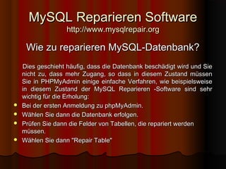 MySQL Reparieren SoftwareMySQL Reparieren Software
http://www.mysqlrepair.orghttp://www.mysqlrepair.org
Wie zu reparieren MySQL-Datenbank?Wie zu reparieren MySQL-Datenbank?
Dies geschieht häufig, dass die Datenbank beschädigt wird und SieDies geschieht häufig, dass die Datenbank beschädigt wird und Sie
nicht zu, dass mehr Zugang, so dass in diesem Zustand müssennicht zu, dass mehr Zugang, so dass in diesem Zustand müssen
Sie in PHPMyAdmin einige einfache Verfahren, wie beispielsweiseSie in PHPMyAdmin einige einfache Verfahren, wie beispielsweise
in diesem Zustand der MySQL Reparieren -Software sind sehrin diesem Zustand der MySQL Reparieren -Software sind sehr
wichtig für die Erholung:wichtig für die Erholung:
 Bei der ersten Anmeldung zu phpMyAdmin.Bei der ersten Anmeldung zu phpMyAdmin.
 Wählen Sie dann die Datenbank erfolgen.Wählen Sie dann die Datenbank erfolgen.
 Prüfen Sie dann die Felder von Tabellen, die repariert werdenPrüfen Sie dann die Felder von Tabellen, die repariert werden
müssen.müssen.
 Wählen Sie dann "Repair Table"Wählen Sie dann "Repair Table"
 