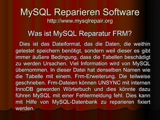 MySQL Reparieren SoftwareMySQL Reparieren Software
http://www.mysqlrepair.orghttp://www.mysqlrepair.org
Was ist MySQL Reparatur FRM?Was ist MySQL Reparatur FRM?
Dies ist das Dateiformat, das die Daten, die weithinDies ist das Dateiformat, das die Daten, die weithin
getestet speichern benötigt, sondern weil dieser es gibtgetestet speichern benötigt, sondern weil dieser es gibt
immer äußere Bedingung, dass die Tabellen beschädigtimmer äußere Bedingung, dass die Tabellen beschädigt
zu werden Ursachen. Viel Information wird von MySQLzu werden Ursachen. Viel Information wird von MySQL
übernommen. In dieser Datei hat denselben Namen wieübernommen. In dieser Datei hat denselben Namen wie
die Tabelle mit einem. Frm-Erweiterung. Die teilweisedie Tabelle mit einem. Frm-Erweiterung. Die teilweise
geschrieben. Frm-Dateien können UNSYNC mit internengeschrieben. Frm-Dateien können UNSYNC mit internen
InnoDB geworden Wörterbuch und dies könnte dazuInnoDB geworden Wörterbuch und dies könnte dazu
führen MySQL mit einer Fehlermeldung fehl. Dies kannführen MySQL mit einer Fehlermeldung fehl. Dies kann
mit Hilfe von MySQL-Datenbank zu reparieren fixiertmit Hilfe von MySQL-Datenbank zu reparieren fixiert
werden.werden.
 