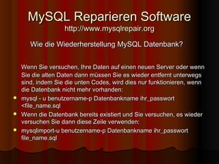 MySQL Reparieren SoftwareMySQL Reparieren Software
http://www.mysqlrepair.orghttp://www.mysqlrepair.org
Wie die Wiederherstellung MySQL Datenbank?Wie die Wiederherstellung MySQL Datenbank?
Wenn Sie versuchen, Ihre Daten auf einen neuen Server oder wennWenn Sie versuchen, Ihre Daten auf einen neuen Server oder wenn
Sie die alten Daten dann müssen Sie es wieder entfernt unterwegsSie die alten Daten dann müssen Sie es wieder entfernt unterwegs
sind, indem Sie die unten Codes, wird dies nur funktionieren, wennsind, indem Sie die unten Codes, wird dies nur funktionieren, wenn
die Datenbank nicht mehr vorhanden:die Datenbank nicht mehr vorhanden:
 mysql - u benutzername-p Datenbankname ihr_passwortmysql - u benutzername-p Datenbankname ihr_passwort
<file_name.sql<file_name.sql
 Wenn die Datenbank bereits existiert und Sie versuchen, es wiederWenn die Datenbank bereits existiert und Sie versuchen, es wieder
versuchen Sie dann diese Zeile verwenden:versuchen Sie dann diese Zeile verwenden:
 mysqlimport-u benutzername-p Datenbankname ihr_passwortmysqlimport-u benutzername-p Datenbankname ihr_passwort
file_name.sqlfile_name.sql
 