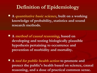 Definition of Epidemiology
 A quantitative basic science, built on a working
knowledge of probability, statistics and sound
research methods.
 A method of causal reasoning, based on
developing and testing biologically plausible
hypothesis pertaining to occurrence and
prevention of morbidity and mortality.
 A tool for public health action to promote and
protect the public's health based on science, causal
reasoning, and a dose of practical common sense.
 